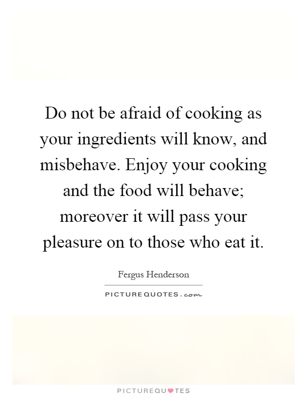 Do not be afraid of cooking as your ingredients will know, and misbehave. Enjoy your cooking and the food will behave; moreover it will pass your pleasure on to those who eat it Picture Quote #1