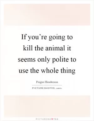 If you’re going to kill the animal it seems only polite to use the whole thing Picture Quote #1