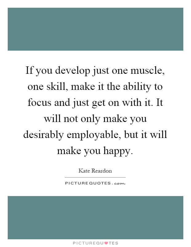 If you develop just one muscle, one skill, make it the ability to focus and just get on with it. It will not only make you desirably employable, but it will make you happy Picture Quote #1