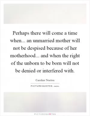 Perhaps there will come a time when... an unmarried mother will not be despised because of her motherhood... and when the right of the unborn to be born will not be denied or interfered with Picture Quote #1