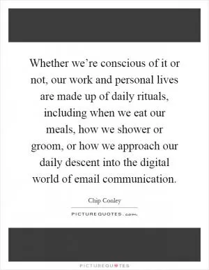 Whether we’re conscious of it or not, our work and personal lives are made up of daily rituals, including when we eat our meals, how we shower or groom, or how we approach our daily descent into the digital world of email communication Picture Quote #1