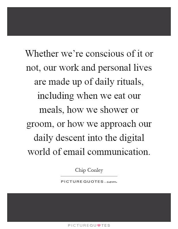 Whether we're conscious of it or not, our work and personal lives are made up of daily rituals, including when we eat our meals, how we shower or groom, or how we approach our daily descent into the digital world of email communication Picture Quote #1