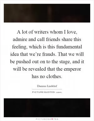A lot of writers whom I love, admire and call friends share this feeling, which is this fundamental idea that we’re frauds. That we will be pushed out on to the stage, and it will be revealed that the emperor has no clothes Picture Quote #1