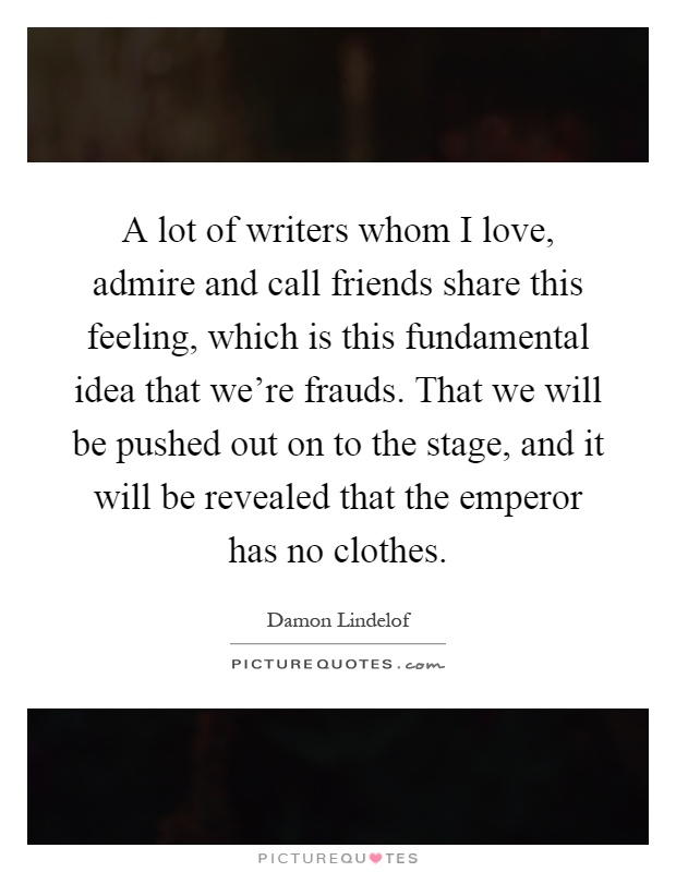 A lot of writers whom I love, admire and call friends share this feeling, which is this fundamental idea that we're frauds. That we will be pushed out on to the stage, and it will be revealed that the emperor has no clothes Picture Quote #1