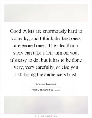 Good twists are enormously hard to come by, and I think the best ones are earned ones. The idea that a story can take a left turn on you, it’s easy to do, but it has to be done very, very carefully, or else you risk losing the audience’s trust Picture Quote #1