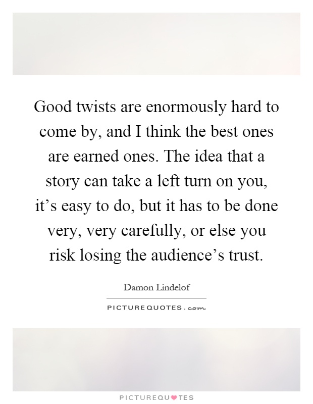 Good twists are enormously hard to come by, and I think the best ones are earned ones. The idea that a story can take a left turn on you, it's easy to do, but it has to be done very, very carefully, or else you risk losing the audience's trust Picture Quote #1