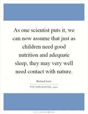 As one scientist puts it, we can now assume that just as children need good nutrition and adequate sleep, they may very well need contact with nature Picture Quote #1
