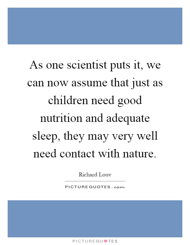 As one scientist puts it, we can now assume that just as children need good nutrition and adequate sleep, they may very well need contact with nature Picture Quote #1