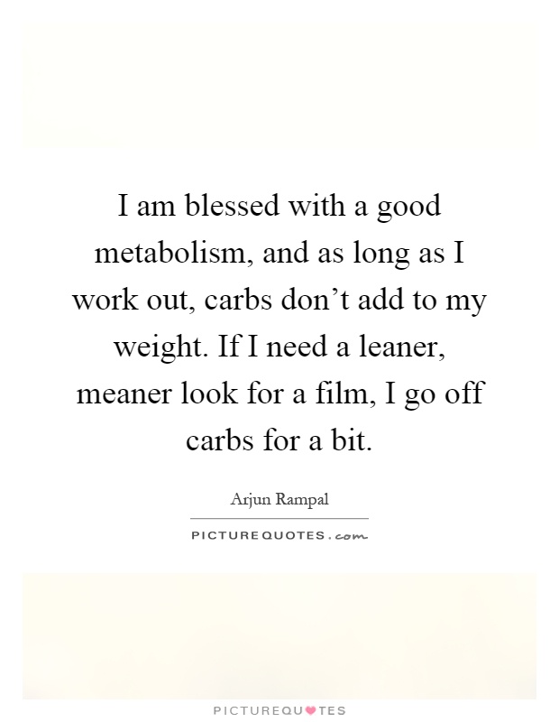 I am blessed with a good metabolism, and as long as I work out, carbs don't add to my weight. If I need a leaner, meaner look for a film, I go off carbs for a bit Picture Quote #1