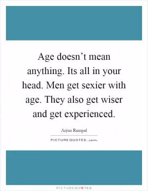 Age doesn’t mean anything. Its all in your head. Men get sexier with age. They also get wiser and get experienced Picture Quote #1