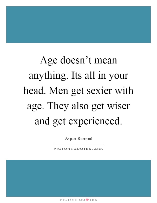 Age doesn't mean anything. Its all in your head. Men get sexier with age. They also get wiser and get experienced Picture Quote #1