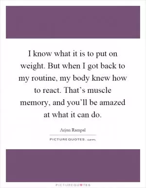 I know what it is to put on weight. But when I got back to my routine, my body knew how to react. That’s muscle memory, and you’ll be amazed at what it can do Picture Quote #1