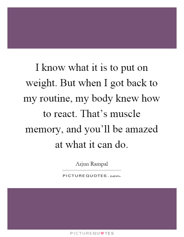 I know what it is to put on weight. But when I got back to my routine, my body knew how to react. That's muscle memory, and you'll be amazed at what it can do Picture Quote #1