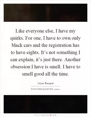 Like everyone else, I have my quirks. For one, I have to own only black cars and the registration has to have eights. It’s not something I can explain, it’s just there. Another obsession I have is smell. I have to smell good all the time Picture Quote #1