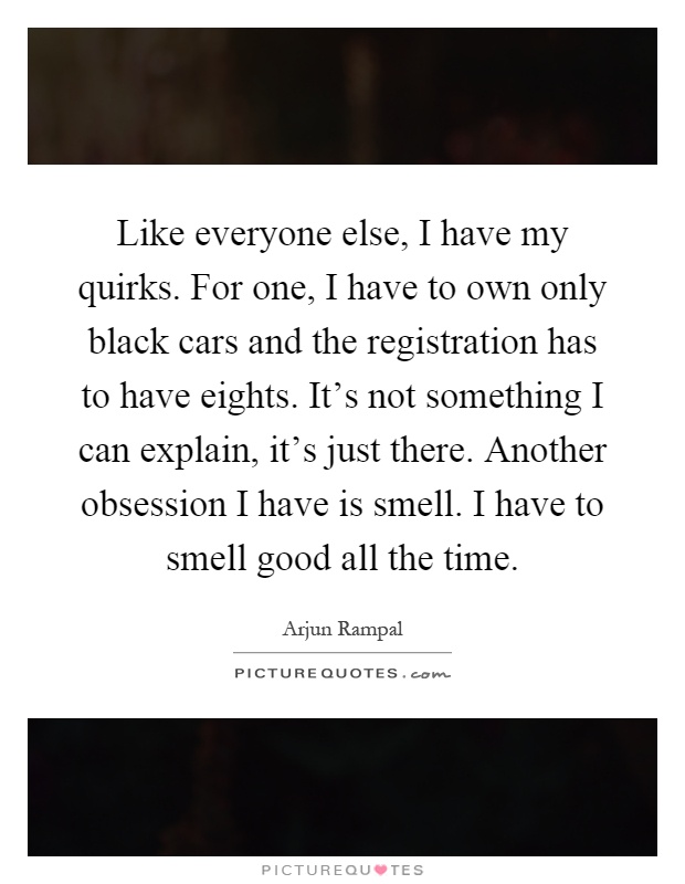 Like everyone else, I have my quirks. For one, I have to own only black cars and the registration has to have eights. It's not something I can explain, it's just there. Another obsession I have is smell. I have to smell good all the time Picture Quote #1