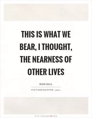 This is what we bear, I thought, the nearness of other lives Picture Quote #1