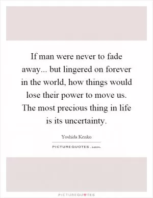 If man were never to fade away... but lingered on forever in the world, how things would lose their power to move us. The most precious thing in life is its uncertainty Picture Quote #1