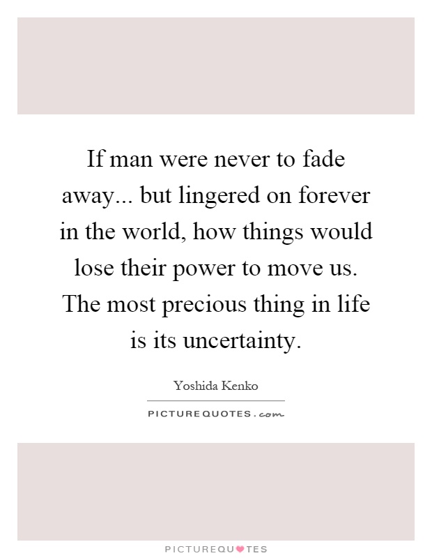 If man were never to fade away... but lingered on forever in the world, how things would lose their power to move us. The most precious thing in life is its uncertainty Picture Quote #1