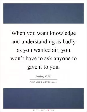 When you want knowledge and understanding as badly as you wanted air, you won’t have to ask anyone to give it to you Picture Quote #1