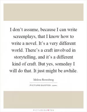I don’t assume, because I can write screenplays, that I know how to write a novel. It’s a very different world. There’s a craft involved in storytelling, and it’s a different kind of craft. But yes, someday I will do that. It just might be awhile Picture Quote #1