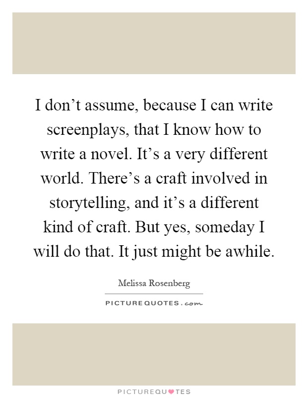 I don't assume, because I can write screenplays, that I know how to write a novel. It's a very different world. There's a craft involved in storytelling, and it's a different kind of craft. But yes, someday I will do that. It just might be awhile Picture Quote #1
