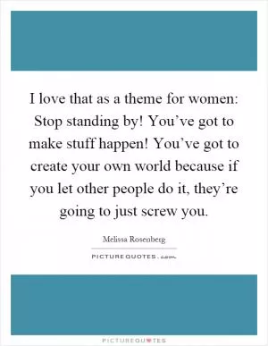 I love that as a theme for women: Stop standing by! You’ve got to make stuff happen! You’ve got to create your own world because if you let other people do it, they’re going to just screw you Picture Quote #1