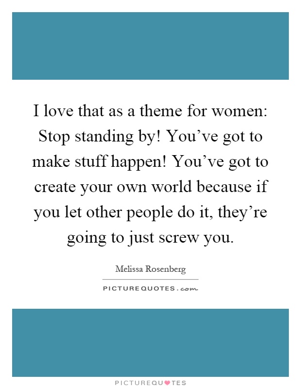 I love that as a theme for women: Stop standing by! You've got to make stuff happen! You've got to create your own world because if you let other people do it, they're going to just screw you Picture Quote #1