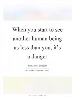 When you start to see another human being as less than you, it’s a danger Picture Quote #1
