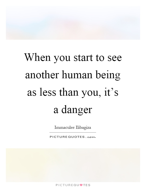 When you start to see another human being as less than you, it's a danger Picture Quote #1