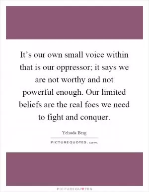 It’s our own small voice within that is our oppressor; it says we are not worthy and not powerful enough. Our limited beliefs are the real foes we need to fight and conquer Picture Quote #1