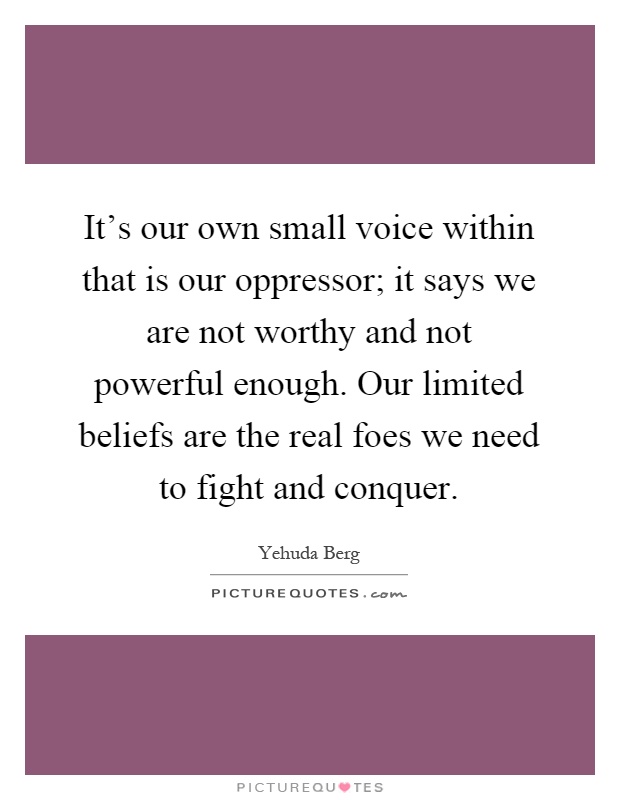 It's our own small voice within that is our oppressor; it says we are not worthy and not powerful enough. Our limited beliefs are the real foes we need to fight and conquer Picture Quote #1