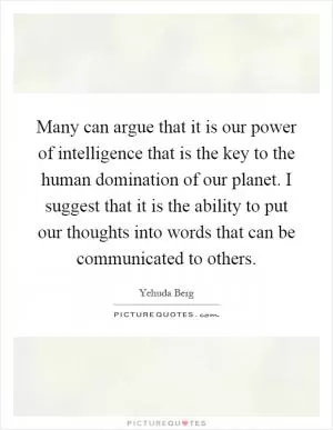 Many can argue that it is our power of intelligence that is the key to the human domination of our planet. I suggest that it is the ability to put our thoughts into words that can be communicated to others Picture Quote #1