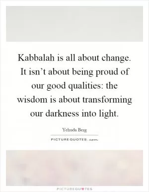 Kabbalah is all about change. It isn’t about being proud of our good qualities: the wisdom is about transforming our darkness into light Picture Quote #1