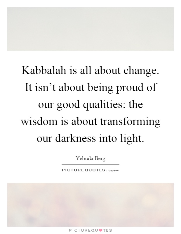 Kabbalah is all about change. It isn't about being proud of our good qualities: the wisdom is about transforming our darkness into light Picture Quote #1