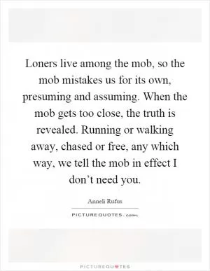 Loners live among the mob, so the mob mistakes us for its own, presuming and assuming. When the mob gets too close, the truth is revealed. Running or walking away, chased or free, any which way, we tell the mob in effect I don’t need you Picture Quote #1