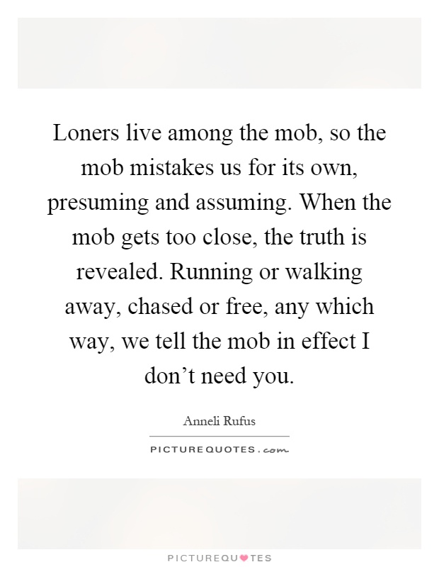 Loners live among the mob, so the mob mistakes us for its own, presuming and assuming. When the mob gets too close, the truth is revealed. Running or walking away, chased or free, any which way, we tell the mob in effect I don't need you Picture Quote #1