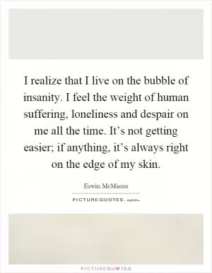 I realize that I live on the bubble of insanity. I feel the weight of human suffering, loneliness and despair on me all the time. It’s not getting easier; if anything, it’s always right on the edge of my skin Picture Quote #1
