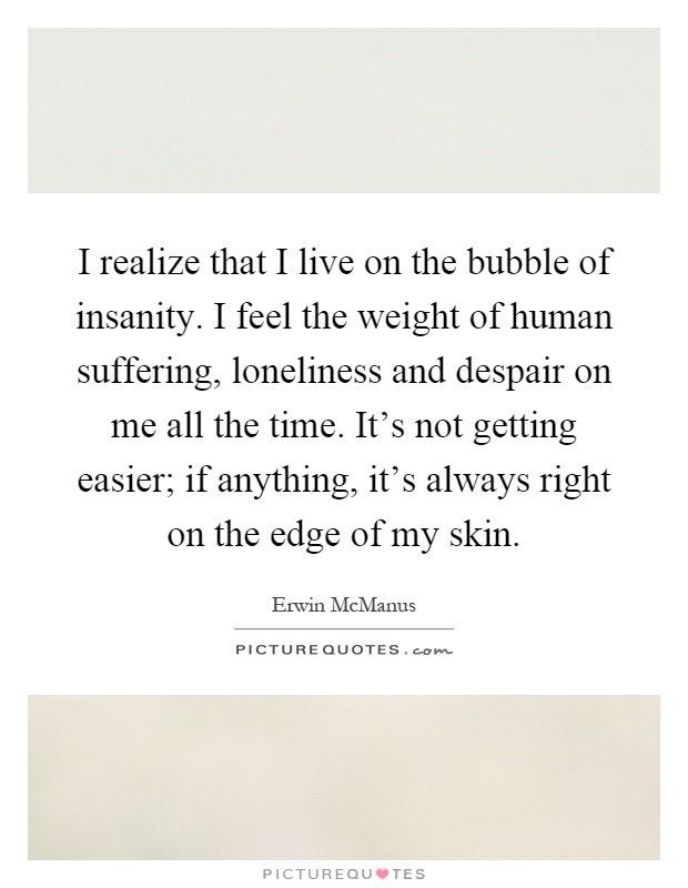 I realize that I live on the bubble of insanity. I feel the weight of human suffering, loneliness and despair on me all the time. It's not getting easier; if anything, it's always right on the edge of my skin Picture Quote #1