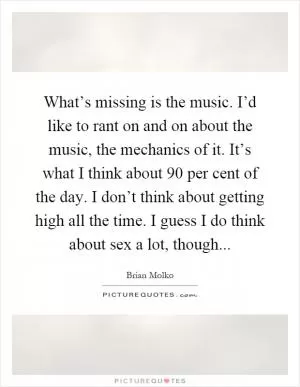What’s missing is the music. I’d like to rant on and on about the music, the mechanics of it. It’s what I think about 90 per cent of the day. I don’t think about getting high all the time. I guess I do think about sex a lot, though Picture Quote #1
