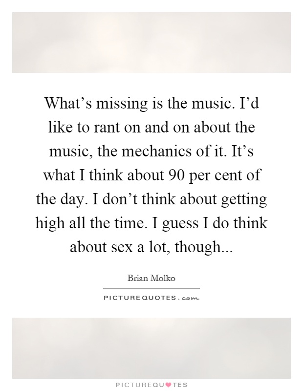 What's missing is the music. I'd like to rant on and on about the music, the mechanics of it. It's what I think about 90 per cent of the day. I don't think about getting high all the time. I guess I do think about sex a lot, though Picture Quote #1