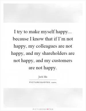I try to make myself happy... because I know that if I’m not happy, my colleagues are not happy, and my shareholders are not happy, and my customers are not happy Picture Quote #1