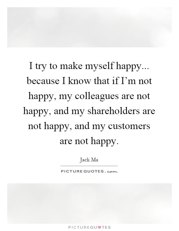 I try to make myself happy... because I know that if I'm not happy, my colleagues are not happy, and my shareholders are not happy, and my customers are not happy Picture Quote #1