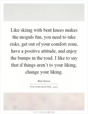 Like skiing with bent knees makes the moguls fun, you need to take risks, get out of your comfort zone, have a positive attitude, and enjoy the bumps in the road. I like to say that if things aren’t to your liking, change your liking Picture Quote #1