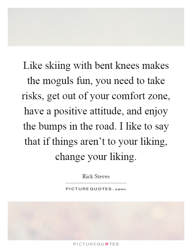 Like skiing with bent knees makes the moguls fun, you need to take risks, get out of your comfort zone, have a positive attitude, and enjoy the bumps in the road. I like to say that if things aren't to your liking, change your liking Picture Quote #1