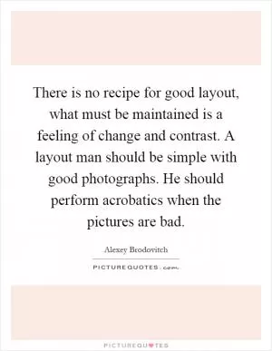 There is no recipe for good layout, what must be maintained is a feeling of change and contrast. A layout man should be simple with good photographs. He should perform acrobatics when the pictures are bad Picture Quote #1