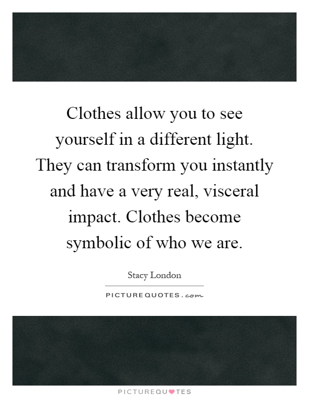 Clothes allow you to see yourself in a different light. They can transform you instantly and have a very real, visceral impact. Clothes become symbolic of who we are Picture Quote #1