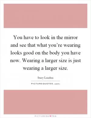 You have to look in the mirror and see that what you’re wearing looks good on the body you have now. Wearing a larger size is just wearing a larger size Picture Quote #1