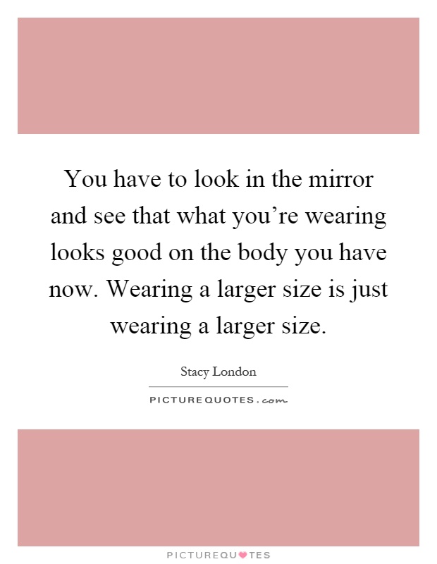 You have to look in the mirror and see that what you're wearing looks good on the body you have now. Wearing a larger size is just wearing a larger size Picture Quote #1
