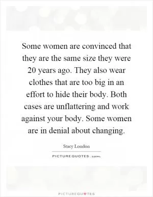 Some women are convinced that they are the same size they were 20 years ago. They also wear clothes that are too big in an effort to hide their body. Both cases are unflattering and work against your body. Some women are in denial about changing Picture Quote #1