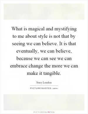 What is magical and mystifying to me about style is not that by seeing we can believe. It is that eventually, we can believe, because we can see we can embrace change the more we can make it tangible Picture Quote #1